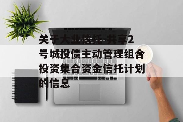 关于大业信托-共享2号城投债主动管理组合投资集合资金信托计划的信息