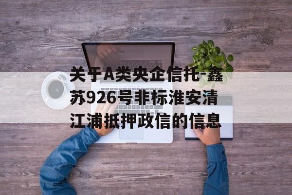 关于A类央企信托-鑫苏926号非标淮安清江浦抵押政信的信息