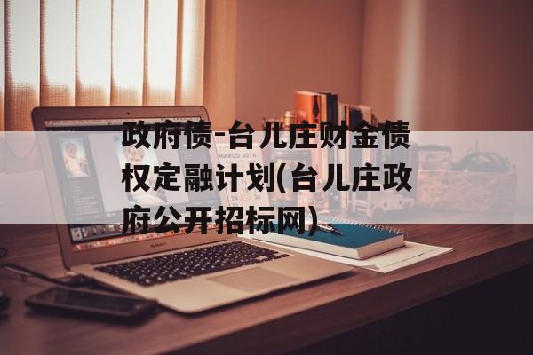 政府债-台儿庄财金债权定融计划(台儿庄政府公开招标网)