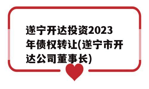 遂宁开达投资2023年债权转让(遂宁市开达公司董事长)