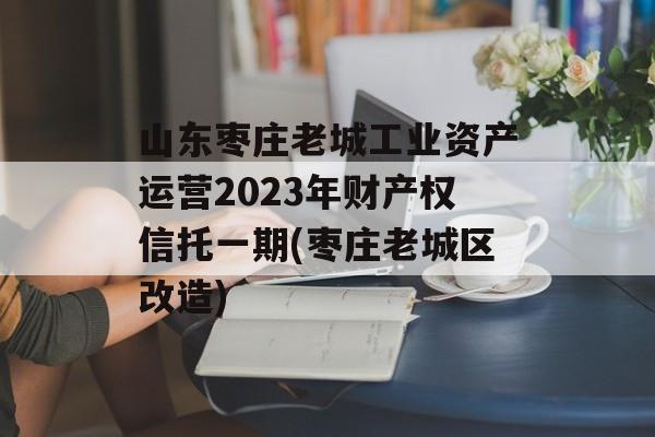 山东枣庄老城工业资产运营2023年财产权信托一期(枣庄老城区改造)