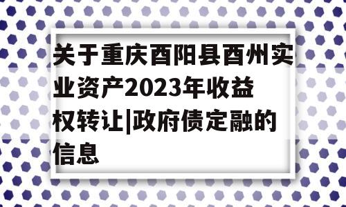 关于重庆酉阳县酉州实业资产2023年收益权转让|政府债定融的信息