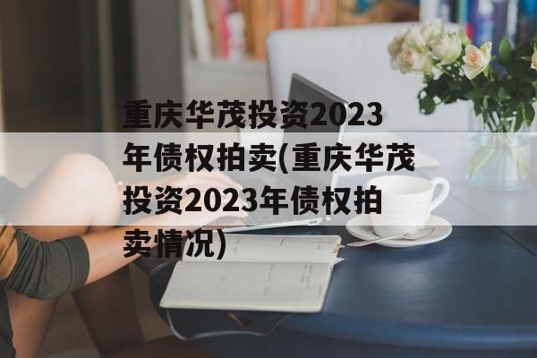 重庆华茂投资2023年债权拍卖(重庆华茂投资2023年债权拍卖情况)