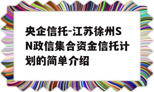 央企信托-江苏徐州SN政信集合资金信托计划的简单介绍