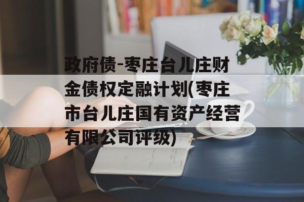 政府债-枣庄台儿庄财金债权定融计划(枣庄市台儿庄国有资产经营有限公司评级)