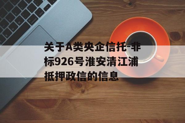 关于A类央企信托-非标926号淮安清江浦抵押政信的信息