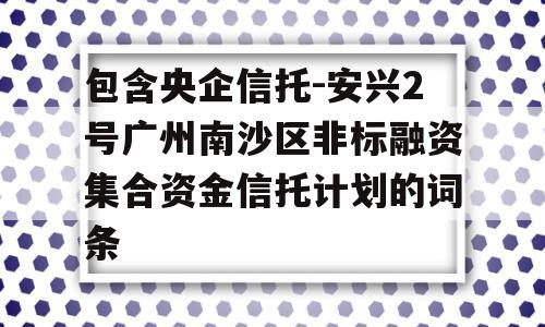 包含央企信托-安兴2号广州南沙区非标融资集合资金信托计划的词条