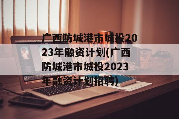 广西防城港市城投2023年融资计划(广西防城港市城投2023年融资计划招聘)