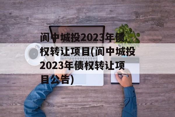 阆中城投2023年债权转让项目(阆中城投2023年债权转让项目公告)