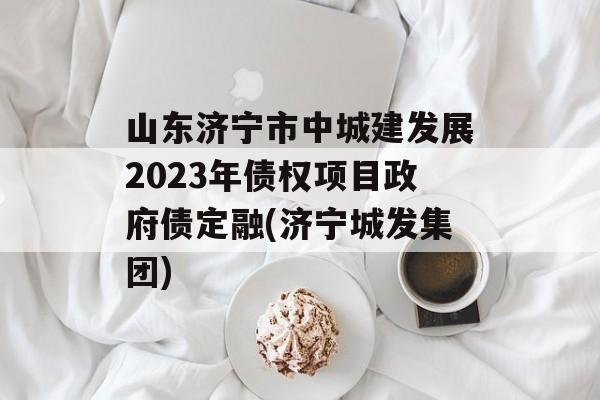 山东济宁市中城建发展2023年债权项目政府债定融(济宁城发集团)