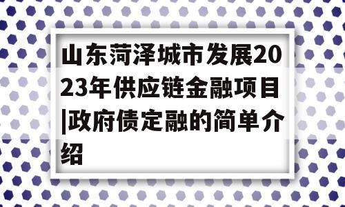 山东菏泽城市发展2023年供应链金融项目|政府债定融的简单介绍