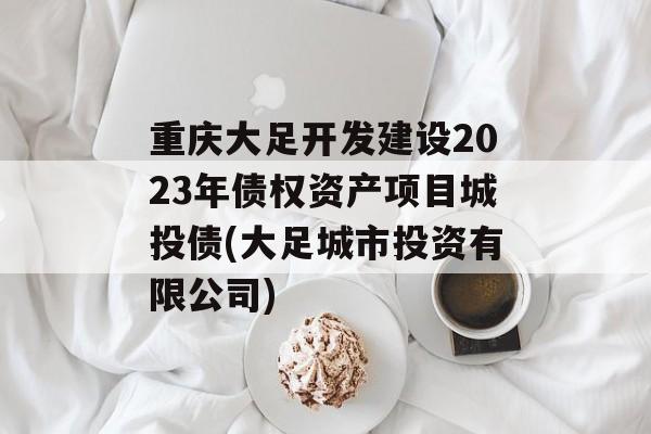 重庆大足开发建设2023年债权资产项目城投债(大足城市投资有限公司)