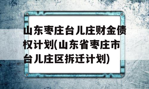 山东枣庄台儿庄财金债权计划(山东省枣庄市台儿庄区拆迁计划)