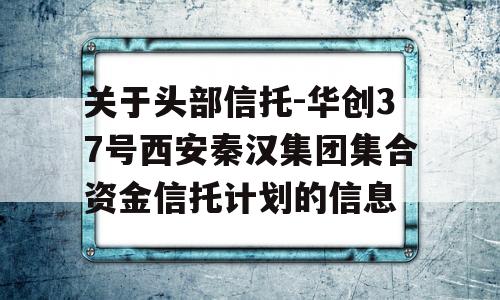 关于头部信托-华创37号西安秦汉集团集合资金信托计划的信息