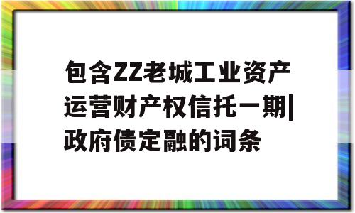 包含ZZ老城工业资产运营财产权信托一期|政府债定融的词条