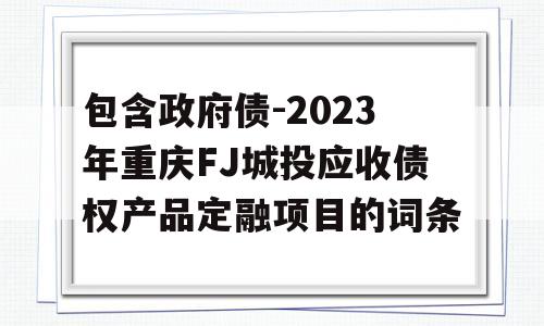 包含政府债-2023年重庆FJ城投应收债权产品定融项目的词条