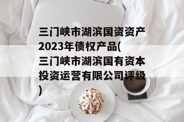 三门峡市湖滨国资资产2023年债权产品(三门峡市湖滨国有资本投资运营有限公司评级)