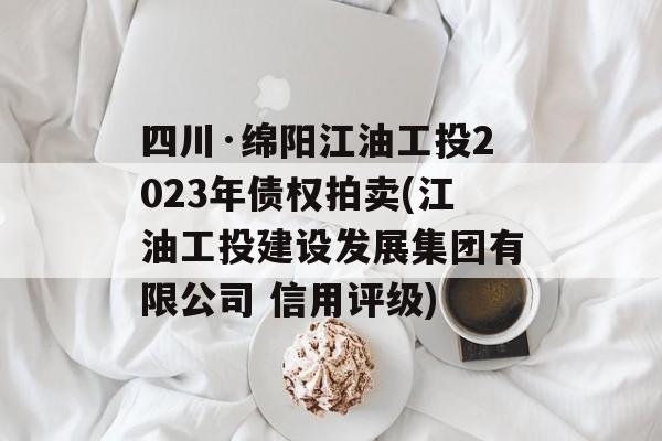 四川·绵阳江油工投2023年债权拍卖(江油工投建设发展集团有限公司 信用评级)