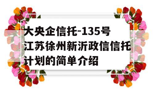 大央企信托-135号江苏徐州新沂政信信托计划的简单介绍