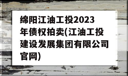 绵阳江油工投2023年债权拍卖(江油工投建设发展集团有限公司官网)