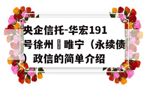 央企信托-华宏191号徐州‬睢宁（永续债）政信的简单介绍