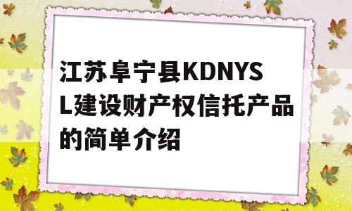 江苏阜宁县KDNYSL建设财产权信托产品的简单介绍