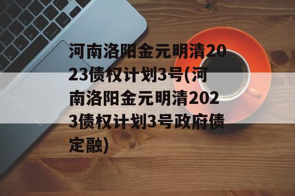 河南洛阳金元明清2023债权计划3号(河南洛阳金元明清2023债权计划3号政府债定融)