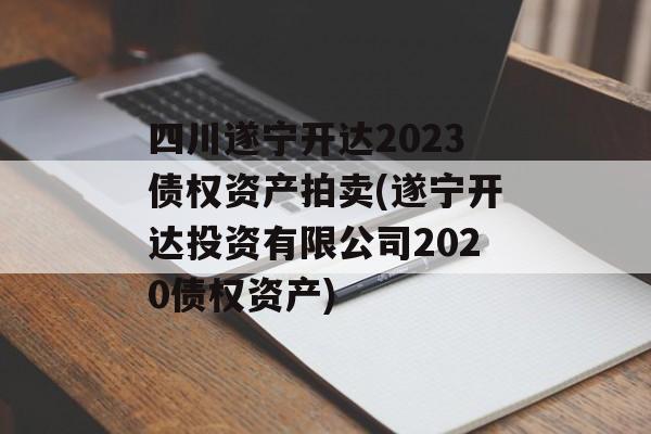 四川遂宁开达2023债权资产拍卖(遂宁开达投资有限公司2020债权资产)