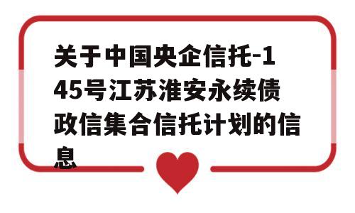 关于中国央企信托-145号江苏淮安永续债政信集合信托计划的信息