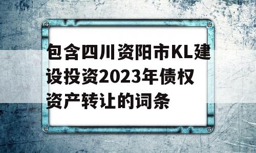 包含四川资阳市KL建设投资2023年债权资产转让的词条