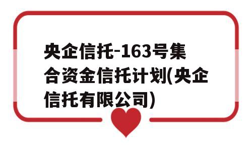 央企信托-163号集合资金信托计划(央企信托有限公司)