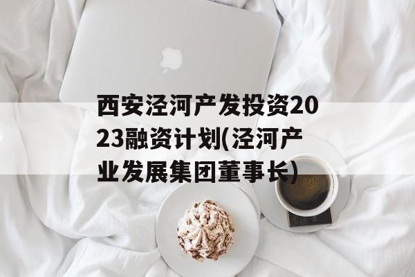 西安泾河产发投资2023融资计划(泾河产业发展集团董事长)