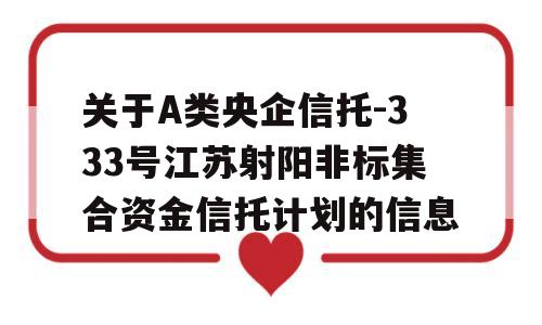 关于A类央企信托-333号江苏射阳非标集合资金信托计划的信息