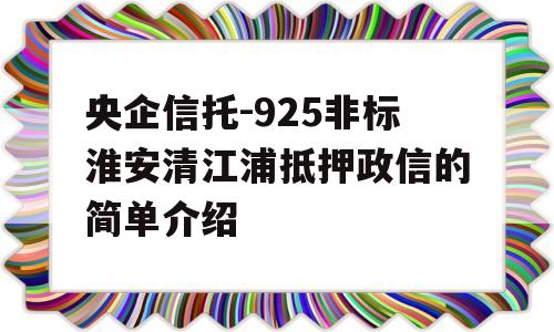 央企信托-925非标淮安清江浦抵押政信的简单介绍