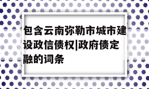 包含云南弥勒市城市建设政信债权|政府债定融的词条