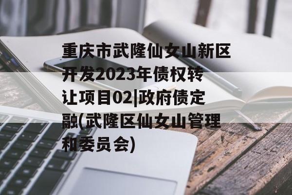 重庆市武隆仙女山新区开发2023年债权转让项目02|政府债定融(武隆区仙女山管理和委员会)