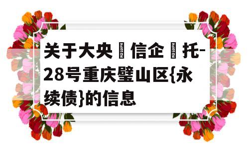 关于大央‮信企‬托-28号重庆璧山区{永续债}的信息