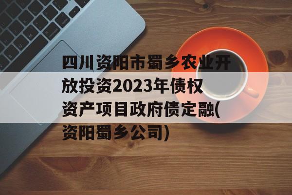 四川资阳市蜀乡农业开放投资2023年债权资产项目政府债定融(资阳蜀乡公司)