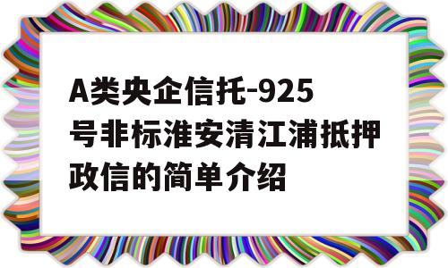 A类央企信托-925号非标淮安清江浦抵押政信的简单介绍