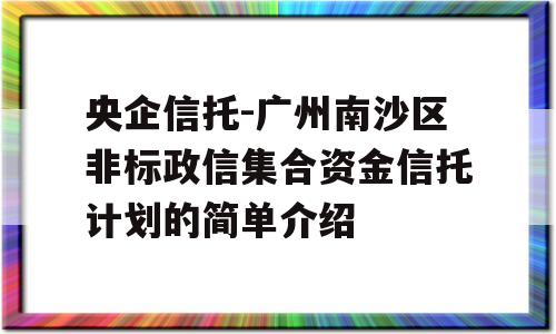 央企信托-广州南沙区非标政信集合资金信托计划的简单介绍