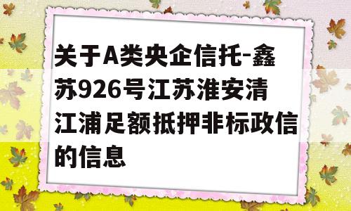 关于A类央企信托-鑫苏926号江苏淮安清江浦足额抵押非标政信的信息