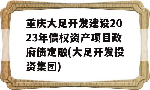 重庆大足开发建设2023年债权资产项目政府债定融(大足开发投资集团)