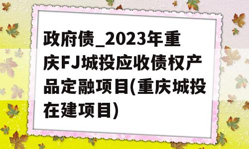 政府债_2023年重庆FJ城投应收债权产品定融项目(重庆城投在建项目)