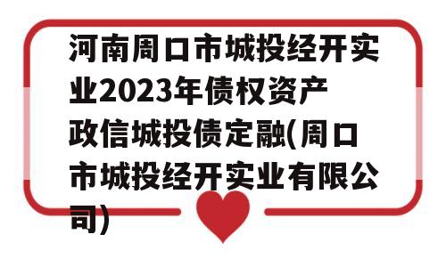 河南周口市城投经开实业2023年债权资产政信城投债定融(周口市城投经开实业有限公司)