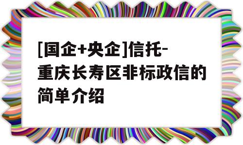 [国企+央企]信托-重庆长寿区非标政信的简单介绍