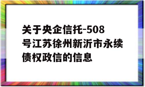 关于央企信托-508号江苏徐州新沂市永续债权政信的信息