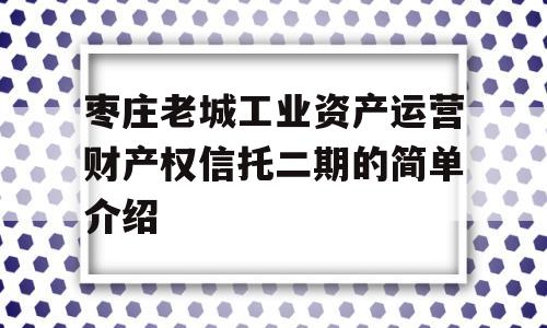 枣庄老城工业资产运营财产权信托二期的简单介绍