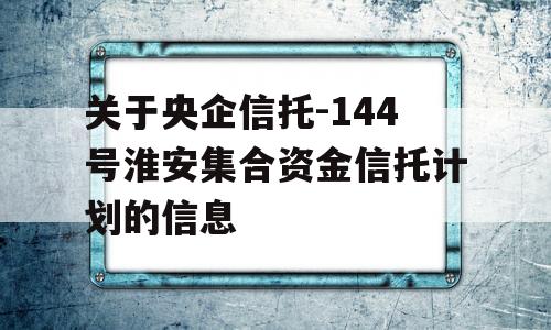 关于央企信托-144号淮安集合资金信托计划的信息