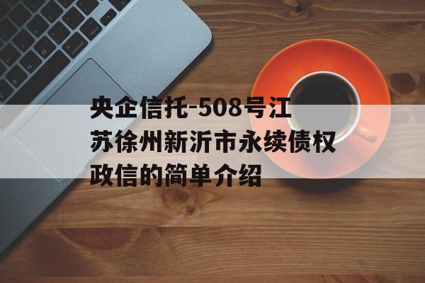 央企信托-508号江苏徐州新沂市永续债权政信的简单介绍