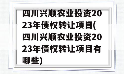 四川兴顺农业投资2023年债权转让项目(四川兴顺农业投资2023年债权转让项目有哪些)